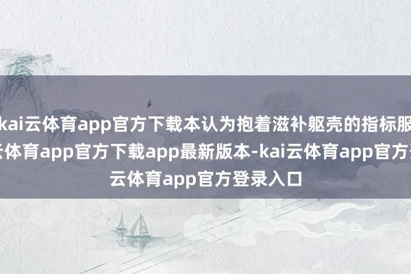 kai云体育app官方下载本认为抱着滋补躯壳的指标服药-kai云体育app官方下载app最新版本-kai云体育app官方登录入口