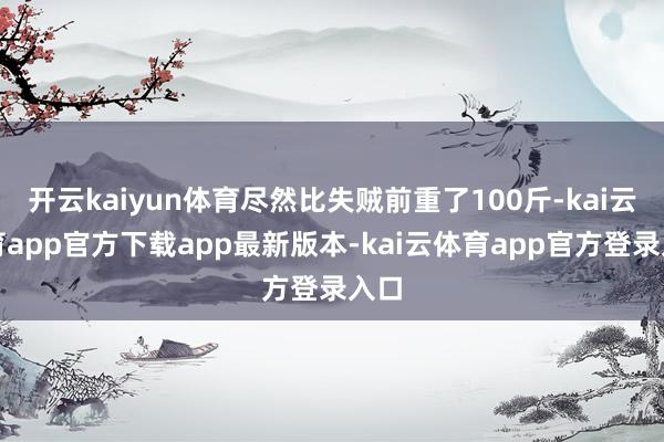 开云kaiyun体育尽然比失贼前重了100斤-kai云体育app官方下载app最新版本-kai云体育app官方登录入口