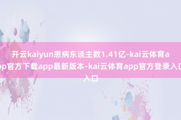 开云kaiyun患病东谈主数1.41亿-kai云体育app官方下载app最新版本-kai云体育app官方登录入口
