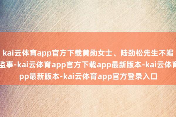 kai云体育app官方下载黄勋女士、陆劲松先生不竭担任公司员工代表监事-kai云体育app官方下载app最新版本-kai云体育app官方登录入口