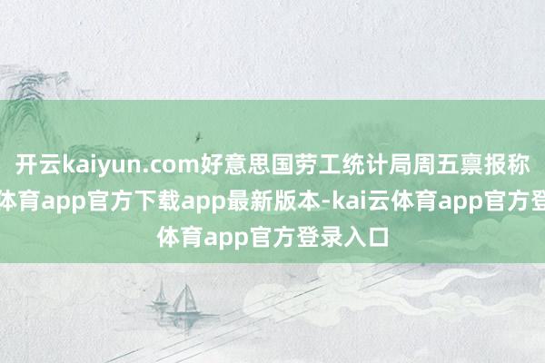 开云kaiyun.com好意思国劳工统计局周五禀报称-kai云体育app官方下载app最新版本-kai云体育app官方登录入口