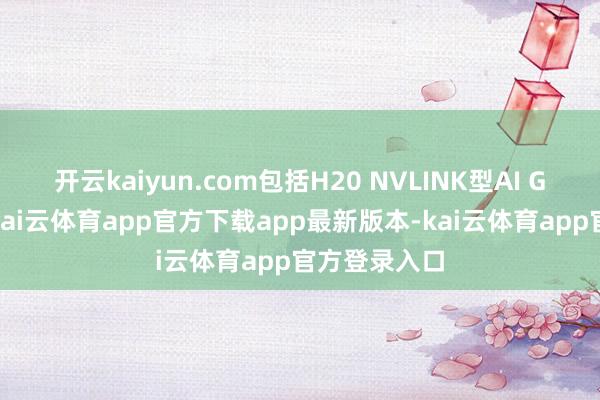 开云kaiyun.com包括H20 NVLINK型AI GPU劳动器-kai云体育app官方下载app最新版本-kai云体育app官方登录入口
