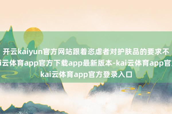 开云kaiyun官方网站跟着恣虐者对护肤品的要求不停提高-kai云体育app官方下载app最新版本-kai云体育app官方登录入口