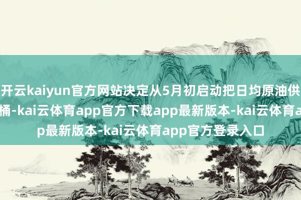 开云kaiyun官方网站决定从5月初启动把日均原油供应量升迁41.1万桶-kai云体育app官方下载app最新版本-kai云体育app官方登录入口