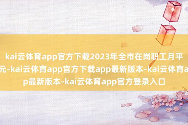 kai云体育app官方下载2023年全市在岗职工月平均工资为11809元-kai云体育app官方下载app最新版本-kai云体育app官方登录入口