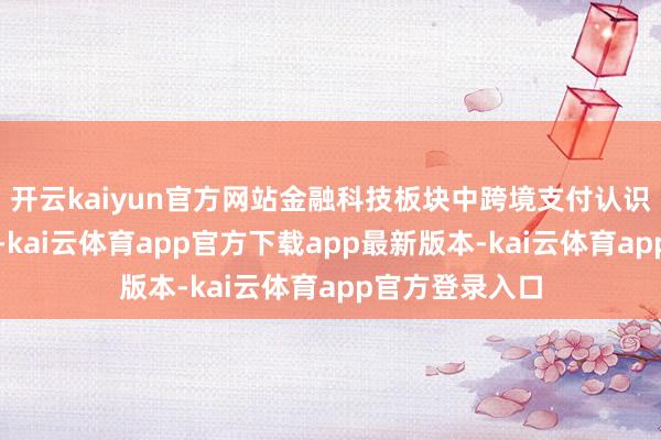 开云kaiyun官方网站金融科技板块中跨境支付认识股已悄然崛起-kai云体育app官方下载app最新版本-kai云体育app官方登录入口