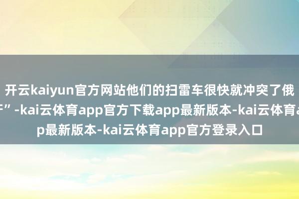 开云kaiyun官方网站他们的扫雷车很快就冲突了俄军的反坦克“龙牙”-kai云体育app官方下载app最新版本-kai云体育app官方登录入口