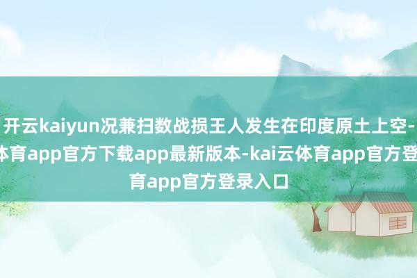 开云kaiyun况兼扫数战损王人发生在印度原土上空-kai云体育app官方下载app最新版本-kai云体育app官方登录入口