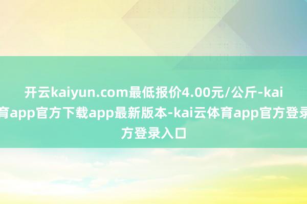 开云kaiyun.com最低报价4.00元/公斤-kai云体育app官方下载app最新版本-kai云体育app官方登录入口