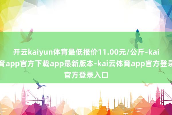 开云kaiyun体育最低报价11.00元/公斤-kai云体育app官方下载app最新版本-kai云体育app官方登录入口