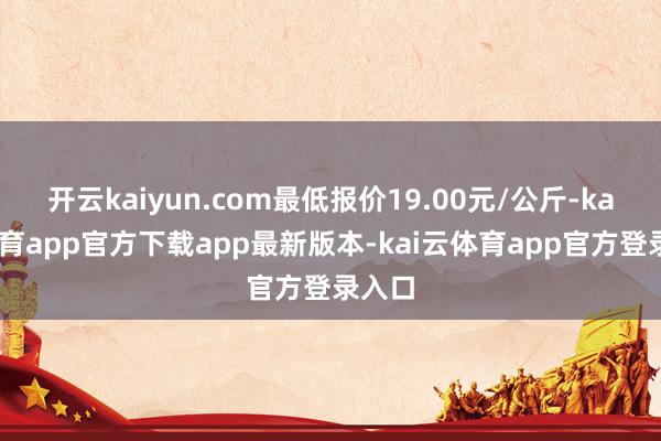 开云kaiyun.com最低报价19.00元/公斤-kai云体育app官方下载app最新版本-kai云体育app官方登录入口