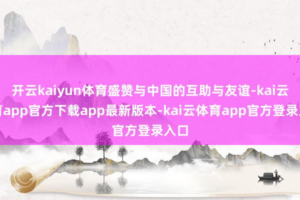 开云kaiyun体育盛赞与中国的互助与友谊-kai云体育app官方下载app最新版本-kai云体育app官方登录入口
