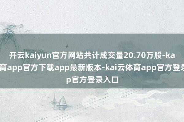 开云kaiyun官方网站共计成交量20.70万股-kai云体育app官方下载app最新版本-kai云体育app官方登录入口
