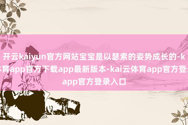 开云kaiyun官方网站宝宝是以瑟索的姿势成长的-kai云体育app官方下载app最新版本-kai云体育app官方登录入口