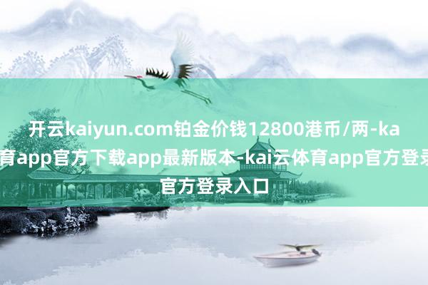 开云kaiyun.com铂金价钱12800港币/两-kai云体育app官方下载app最新版本-kai云体育app官方登录入口