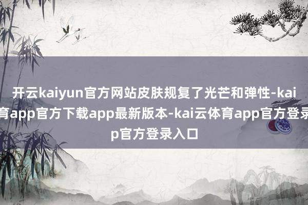 开云kaiyun官方网站皮肤规复了光芒和弹性-kai云体育app官方下载app最新版本-kai云体育app官方登录入口