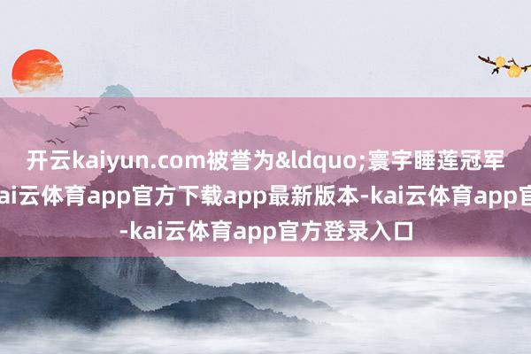 开云kaiyun.com被誉为&ldquo;寰宇睡莲冠军&rdquo;-kai云体育app官方下载app最新版本-kai云体育app官方登录入口