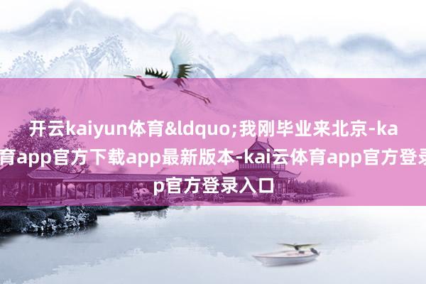 开云kaiyun体育&ldquo;我刚毕业来北京-kai云体育app官方下载app最新版本-kai云体育app官方登录入口