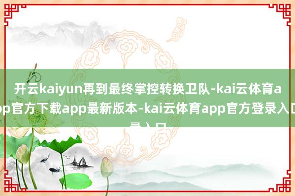 开云kaiyun再到最终掌控转换卫队-kai云体育app官方下载app最新版本-kai云体育app官方登录入口
