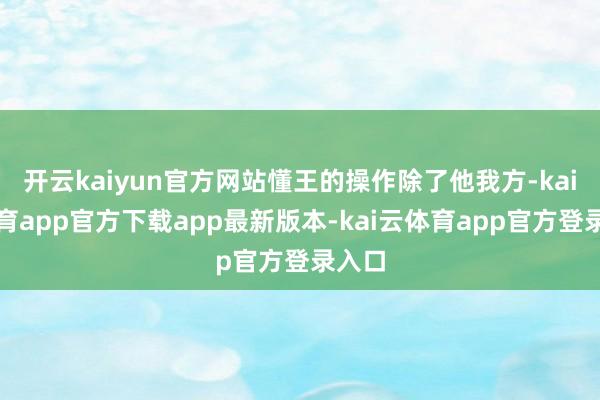 开云kaiyun官方网站懂王的操作除了他我方-kai云体育app官方下载app最新版本-kai云体育app官方登录入口