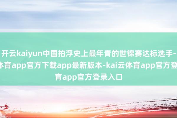 开云kaiyun中国拍浮史上最年青的世锦赛达标选手-kai云体育app官方下载app最新版本-kai云体育app官方登录入口