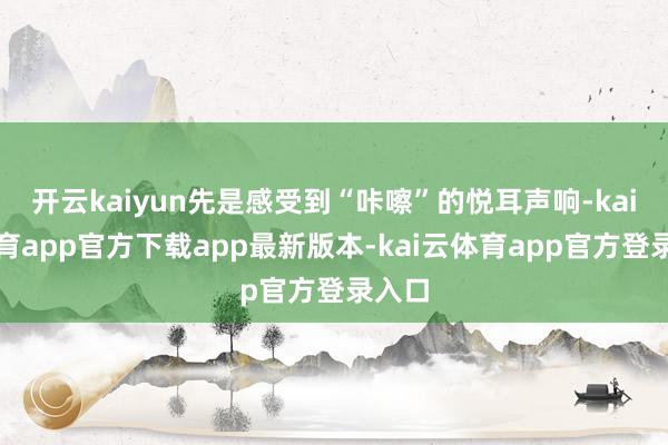 开云kaiyun先是感受到“咔嚓”的悦耳声响-kai云体育app官方下载app最新版本-kai云体育app官方登录入口