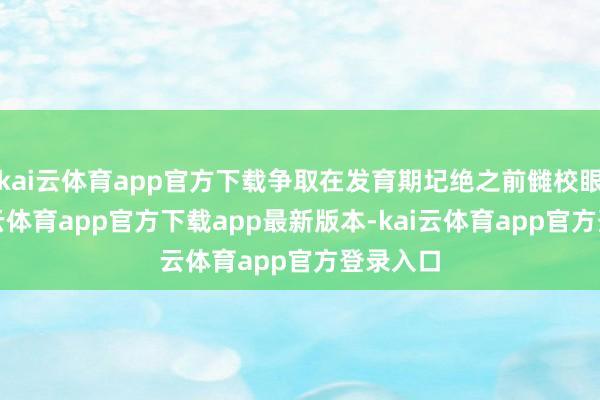 kai云体育app官方下载争取在发育期圮绝之前雠校眼位-kai云体育app官方下载app最新版本-kai云体育app官方登录入口
