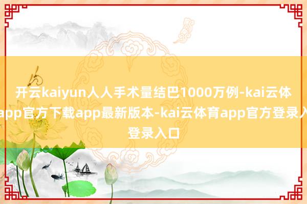 开云kaiyun人人手术量结巴1000万例-kai云体育app官方下载app最新版本-kai云体育app官方登录入口