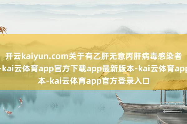 开云kaiyun.com关于有乙肝无意丙肝病毒感染者的一又友来讲-kai云体育app官方下载app最新版本-kai云体育app官方登录入口
