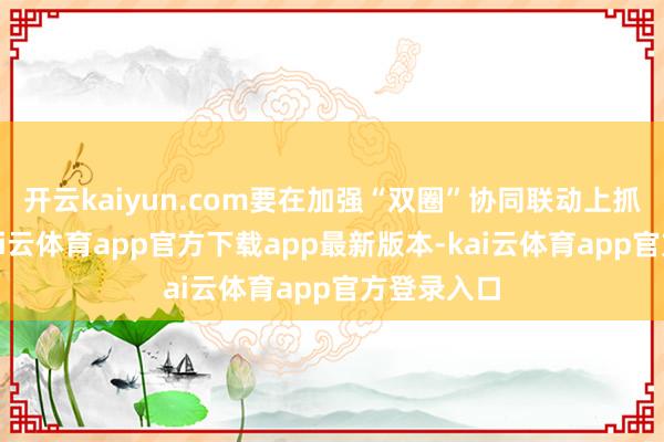 开云kaiyun.com要在加强“双圈”协同联动上抓续发力-kai云体育app官方下载app最新版本-kai云体育app官方登录入口