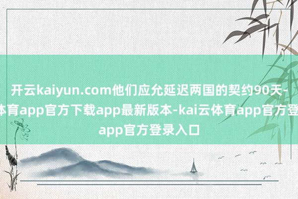 开云kaiyun.com他们应允延迟两国的契约90天-kai云体育app官方下载app最新版本-kai云体育app官方登录入口