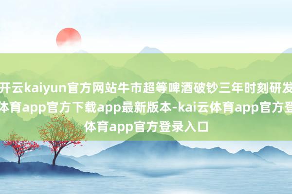 开云kaiyun官方网站牛市超等啤酒破钞三年时刻研发-kai云体育app官方下载app最新版本-kai云体育app官方登录入口