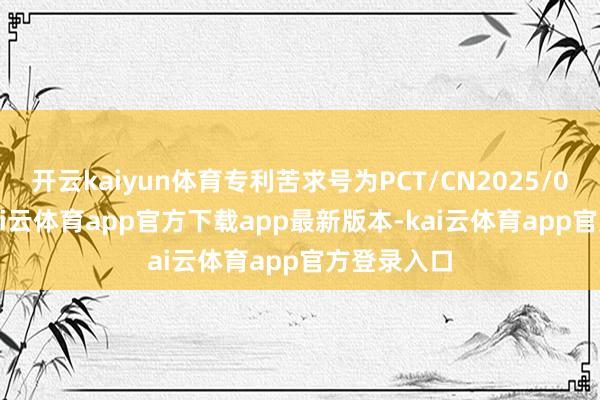 开云kaiyun体育专利苦求号为PCT/CN2025/072505-kai云体育app官方下载app最新版本-kai云体育app官方登录入口