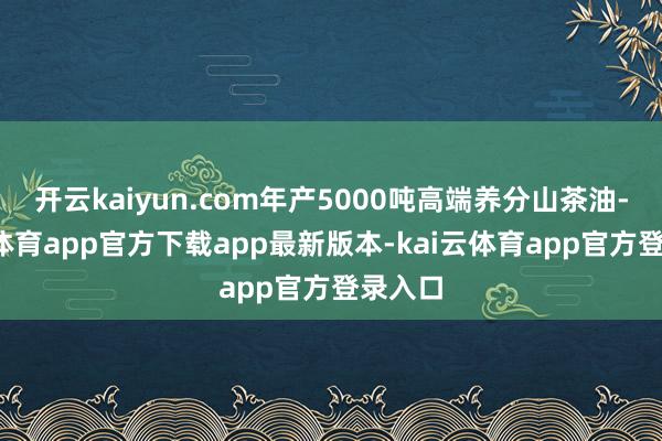 开云kaiyun.com年产5000吨高端养分山茶油-kai云体育app官方下载app最新版本-kai云体育app官方登录入口