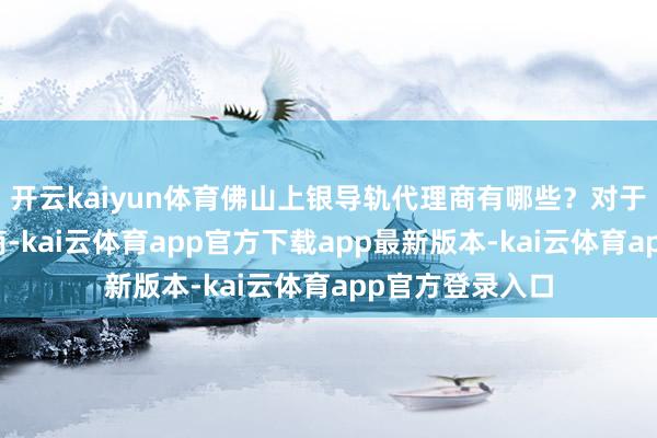 开云kaiyun体育佛山上银导轨代理商有哪些？对于上银导轨代理商-kai云体育app官方下载app最新版本-kai云体育app官方登录入口