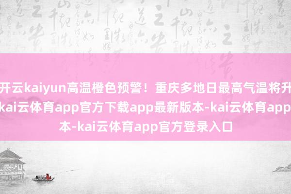 开云kaiyun高温橙色预警！重庆多地日最高气温将升至37℃以上-kai云体育app官方下载app最新版本-kai云体育app官方登录入口