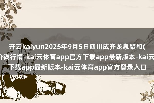 开云kaiyun2025年9月5日四川成齐龙泉聚和(外洋)果蔬菜交游中心价钱行情-kai云体育app官方下载app最新版本-kai云体育app官方登录入口