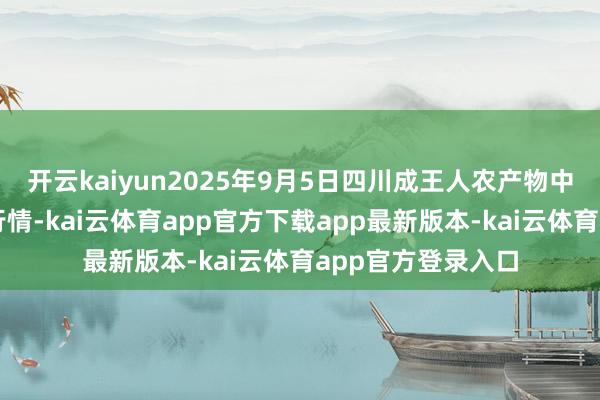 开云kaiyun2025年9月5日四川成王人农产物中心批发阛阓价钱行情-kai云体育app官方下载app最新版本-kai云体育app官方登录入口