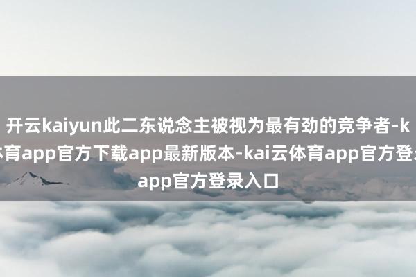 开云kaiyun此二东说念主被视为最有劲的竞争者-kai云体育app官方下载app最新版本-kai云体育app官方登录入口