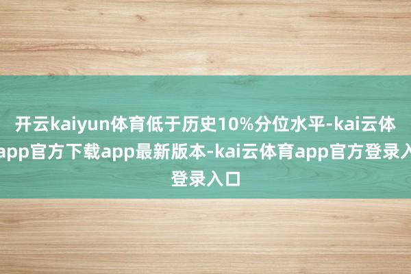 开云kaiyun体育低于历史10%分位水平-kai云体育app官方下载app最新版本-kai云体育app官方登录入口