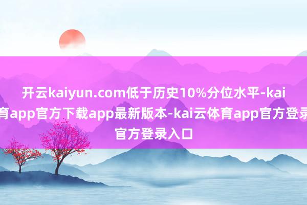 开云kaiyun.com低于历史10%分位水平-kai云体育app官方下载app最新版本-kai云体育app官方登录入口
