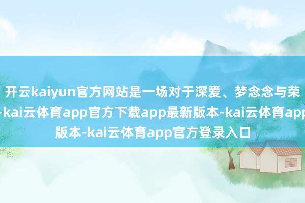 开云kaiyun官方网站是一场对于深爱、梦念念与荣耀的跨界对话-kai云体育app官方下载app最新版本-kai云体育app官方登录入口