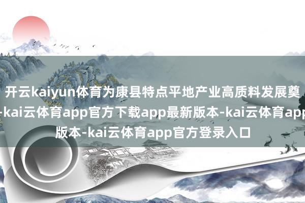 开云kaiyun体育为康县特点平地产业高质料发展奠定了坚实基础-kai云体育app官方下载app最新版本-kai云体育app官方登录入口
