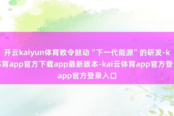 开云kaiyun体育敕令鼓动“下一代能源”的研发-kai云体育app官方下载app最新版本-kai云体育app官方登录入口