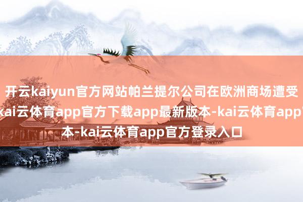 开云kaiyun官方网站帕兰提尔公司在欧洲商场遭受的这些问题-kai云体育app官方下载app最新版本-kai云体育app官方登录入口