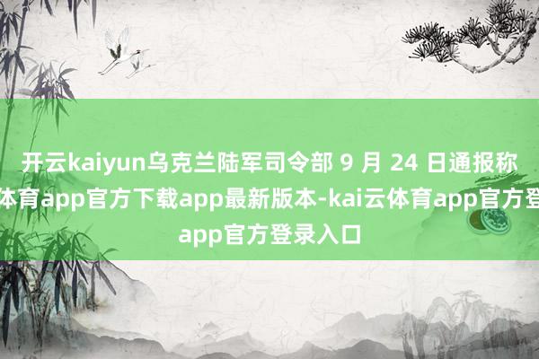 开云kaiyun乌克兰陆军司令部 9 月 24 日通报称-kai云体育app官方下载app最新版本-kai云体育app官方登录入口