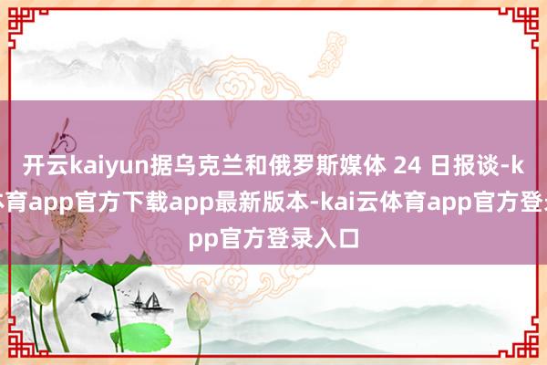 开云kaiyun据乌克兰和俄罗斯媒体 24 日报谈-kai云体育app官方下载app最新版本-kai云体育app官方登录入口
