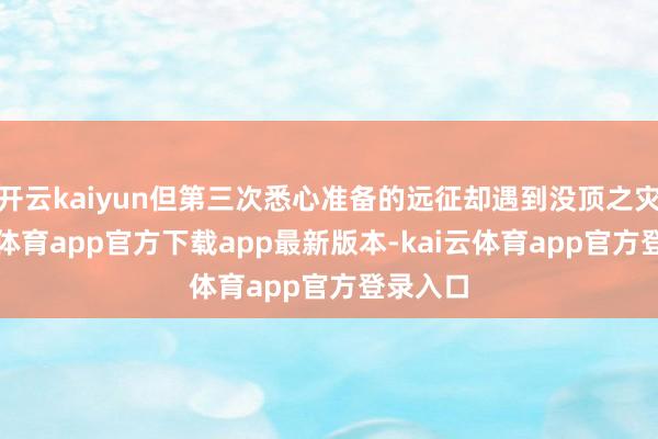 开云kaiyun但第三次悉心准备的远征却遇到没顶之灾-kai云体育app官方下载app最新版本-kai云体育app官方登录入口