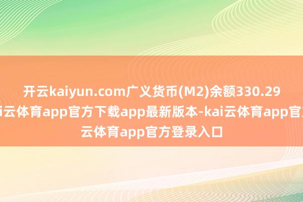 开云kaiyun.com广义货币(M2)余额330.29万亿元-kai云体育app官方下载app最新版本-kai云体育app官方登录入口