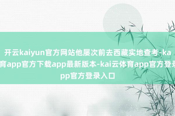 开云kaiyun官方网站他屡次前去西藏实地查考-kai云体育app官方下载app最新版本-kai云体育app官方登录入口